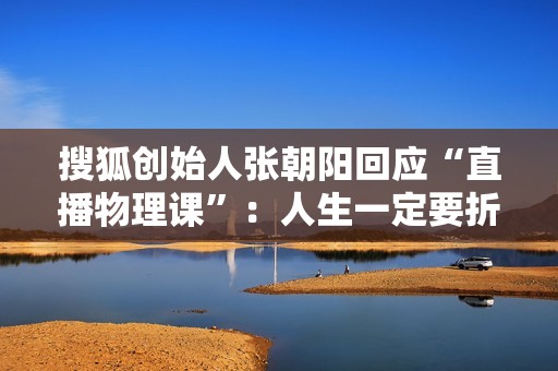 搜狐创始人张朝阳回应“直播物理课”：人生一定要折腾，要积极地做事情