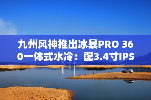 九州风神推出冰暴PRO 360一体式水冷：配3.4寸IPS屏 首发999元