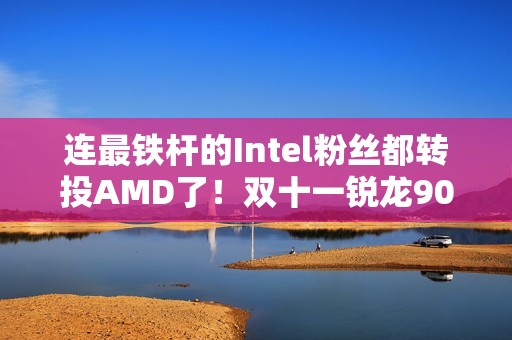连最铁杆的Intel粉丝都转投AMD了！双十一锐龙9000系列处理器推荐