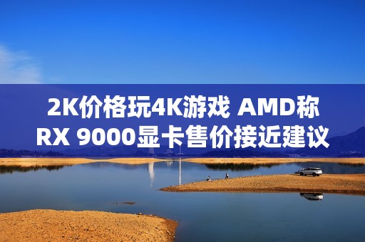 2K价格玩4K游戏 AMD称RX 9000显卡售价接近建议价了