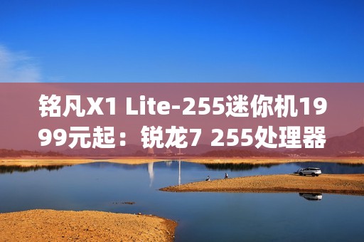 铭凡X1 Lite-255迷你机1999元起：锐龙7 255处理器 0.67kg携带便捷
