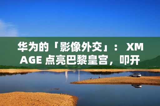 华为的「影像外交」： XMAGE 点亮巴黎皇宫，叩开全球市场大门!
