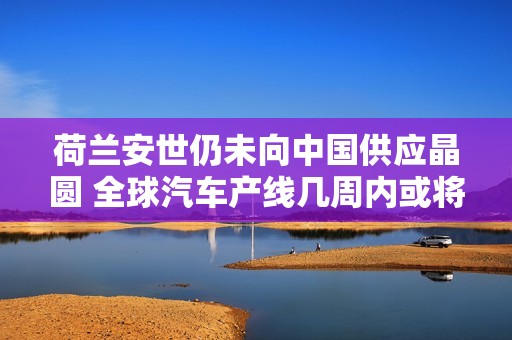 荷兰安世仍未向中国供应晶圆 全球汽车产线几周内或将停产