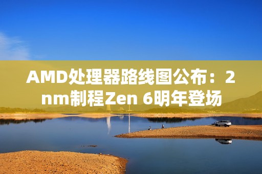 AMD处理器路线图公布：2nm制程Zen 6明年登场
