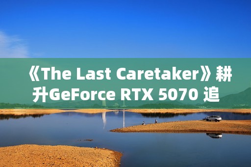 《The Last Caretaker》耕升GeForce RTX 5070 追风 OC守护火种