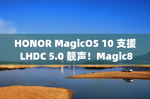 HONOR MagicOS 10 支援 LHDC 5.0 靓声！Magic8 跟「这装置」已预载、一图即睇可升级机型