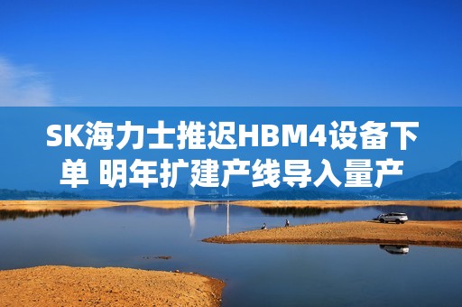 SK海力士推迟HBM4设备下单 明年扩建产线导入量产
