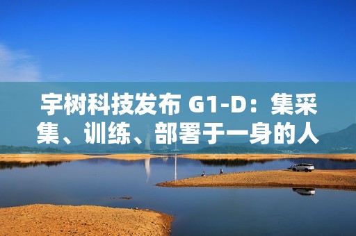 宇树科技发布 G1-D：集采集、训练、部署于一身的人形机器人工作站