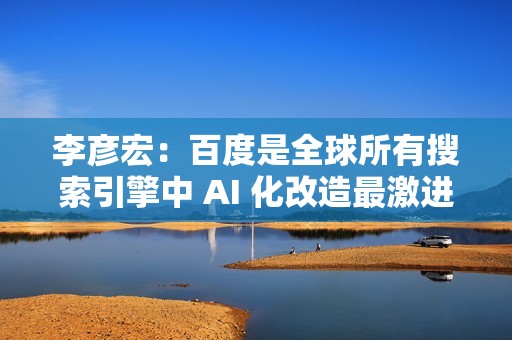 李彦宏：百度是全球所有搜索引擎中 AI 化改造最激进的公司