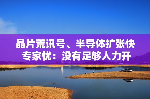 晶片荒讯号、半导体扩张快 专家忧：没有足够人力开出产能