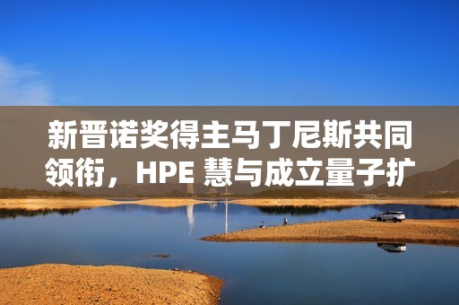 新晋诺奖得主马丁尼斯共同领衔，HPE 慧与成立量子扩展联盟