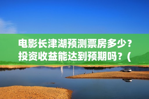 电影长津湖预测票房多少？投资收益能达到预期吗？(长津湖电影预估)
