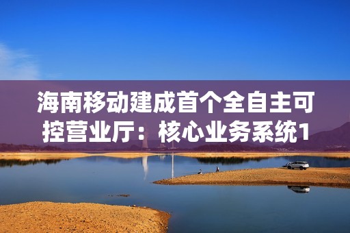 海南移动建成首个全自主可控营业厅：核心业务系统100%国产化替代