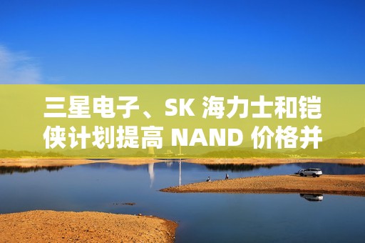 三星电子、SK 海力士和铠侠计划提高 NAND 价格并减产
