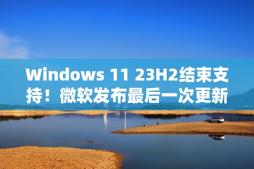 Windows 11 23H2结束支持！微软发布最后一次更新