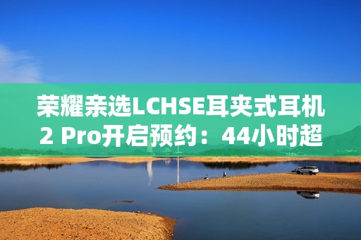 荣耀亲选LCHSE耳夹式耳机2 Pro开启预约：44小时超长续航！