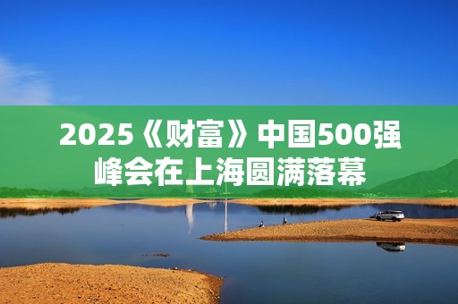 2025《财富》中国500强峰会在上海圆满落幕
