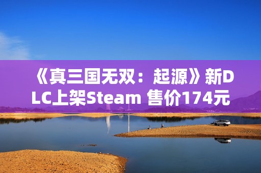《真三国无双：起源》新DLC上架Steam 售价174元