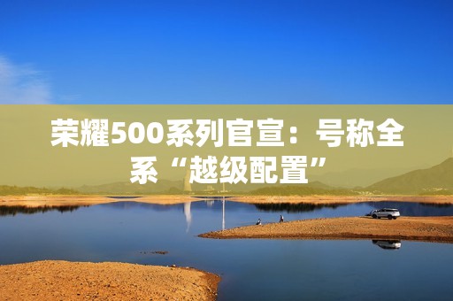 荣耀500系列官宣：号称全系“越级配置”
