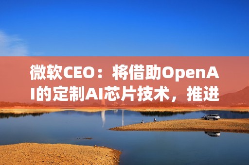 微软CEO：将借助OpenAI的定制AI芯片技术，推进自家芯片研发