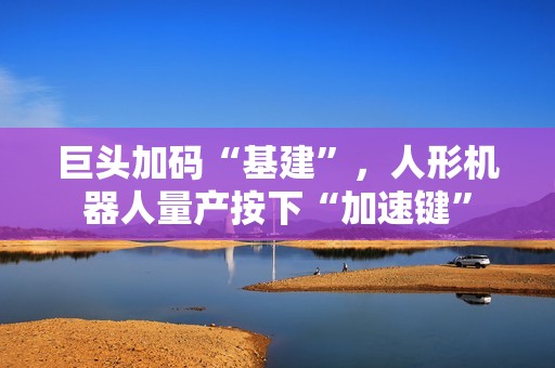 巨头加码“基建”，人形机器人量产按下“加速键”