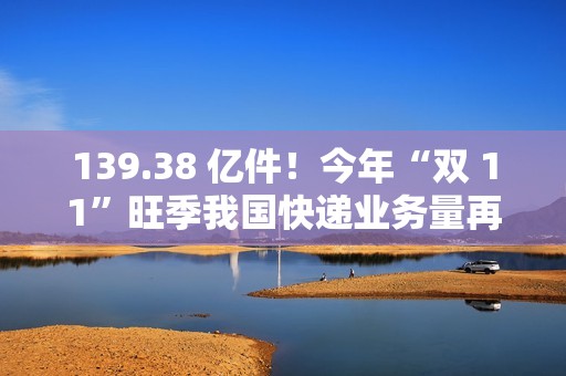 139.38 亿件！今年“双 11”旺季我国快递业务量再创新高