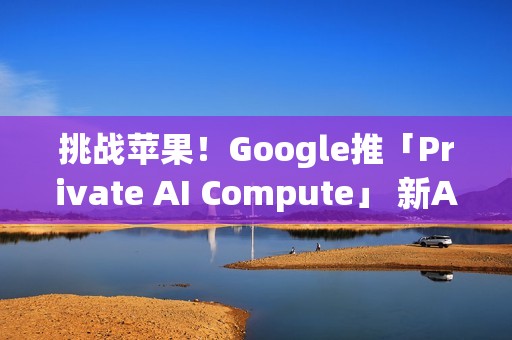 挑战苹果！Google推「Private AI Compute」 新AI云端基础设施登场