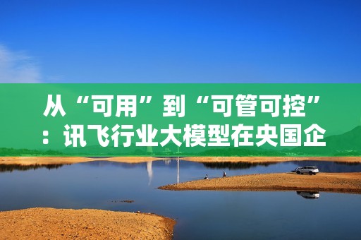 从“可用”到“可管可控”：讯飞行业大模型在央国企的上岸路径