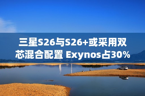 三星S26与S26+或采用双芯混合配置 Exynos占30%