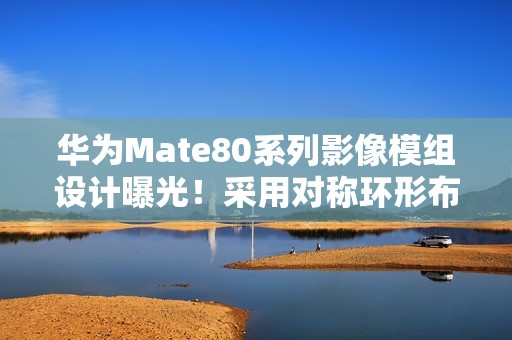 华为Mate80系列影像模组设计曝光！采用对称环形布局