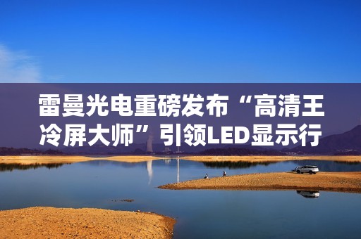 雷曼光电重磅发布“高清王冷屏大师”引领LED显示行业迈入新时代