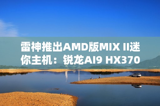 雷神推出AMD版MIX II迷你主机：锐龙AI9 HX370 / 7 H255首发3103元起