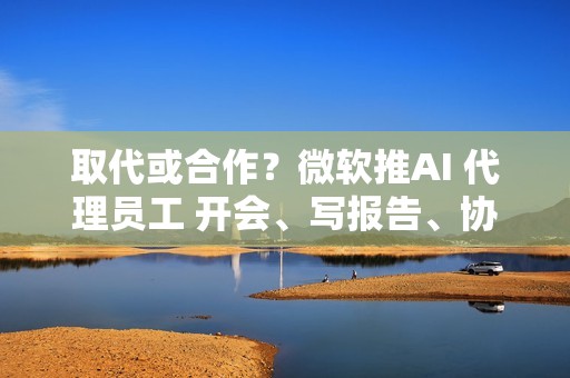 取代或合作？微软推AI 代理员工 开会、写报告、协作全包
