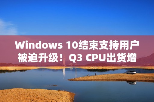 Windows 10结束支持用户被迫升级！Q3 CPU出货增长2.2%