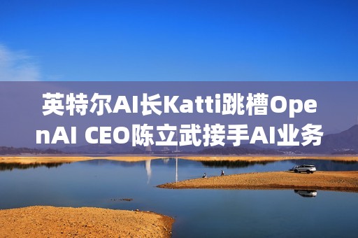 英特尔AI长Katti跳槽OpenAI CEO陈立武接手AI业务
