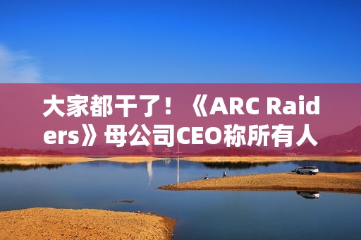 大家都干了！《ARC Raiders》母公司CEO称所有人都在用AI