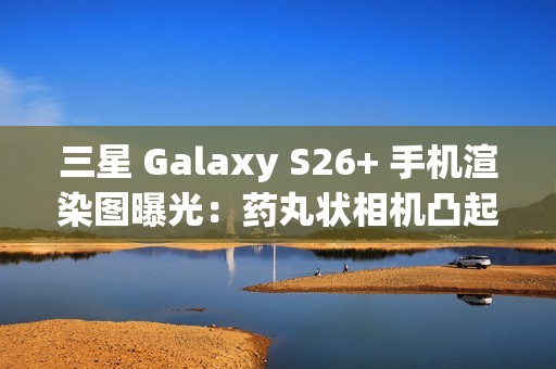 三星 Galaxy S26+ 手机渲染图曝光：药丸状相机凸起、Exynos 2600 / 骁龙 8 Elite Gen 5 双芯片