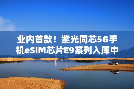 业内首款！紫光同芯5G手机eSIM芯片E9系列入库中国电信