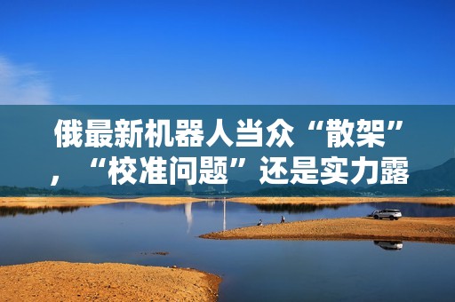 俄最新机器人当众“散架”，“校准问题”还是实力露馅？