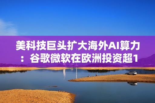 美科技巨头扩大海外AI算力：谷歌微软在欧洲投资超1000亿