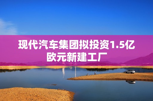 现代汽车集团拟投资1.5亿欧元新建工厂