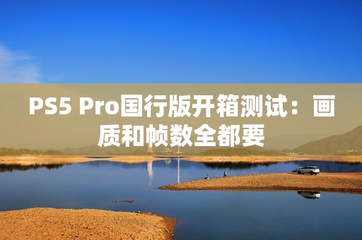 PS5 Pro国行版开箱测试：画质和帧数全都要