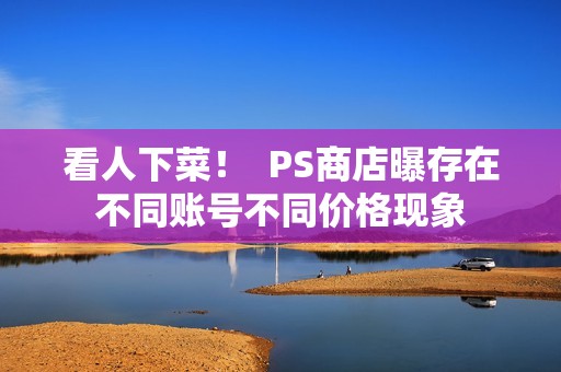 看人下菜！  PS商店曝存在不同账号不同价格现象