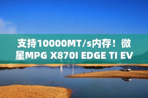支持10000MT/s内存！微星MPG X870I EDGE TI EVO WIFI主板图赏