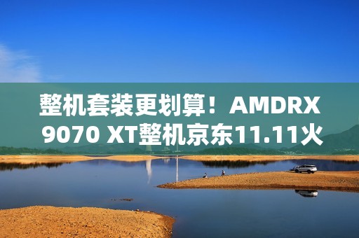 整机套装更划算！AMDRX 9070 XT整机京东11.11火热放“价”中