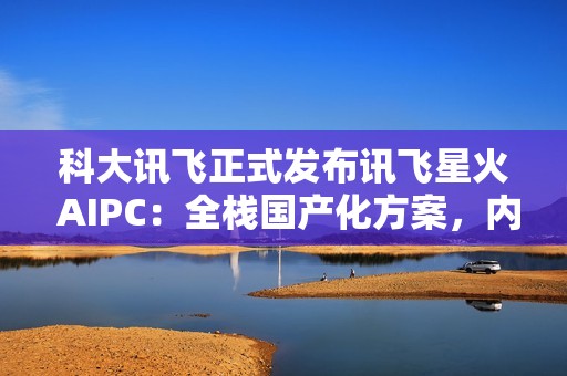 科大讯飞正式发布讯飞星火 AIPC：全栈国产化方案，内置超级智能体