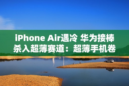 iPhone Air遇冷 华为接棒杀入超薄赛道：超薄手机卷起来了