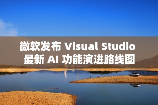 微软发布 Visual Studio 最新 AI 功能演进路线图