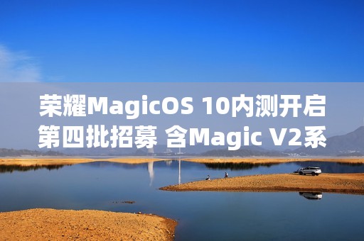 荣耀MagicOS 10内测开启第四批招募 含Magic V2系列