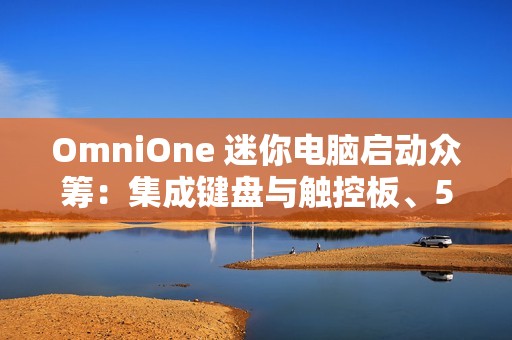 OmniOne 迷你电脑启动众筹：集成键盘与触控板、5.7 英寸触摸屏，并搭载英特尔 N150 处理器